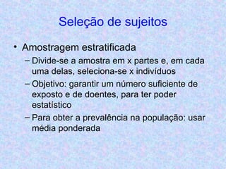 Seleção de sujeitos Amostragem estratificada Divide-se a amostra em x partes e, em cada uma delas, seleciona-se x indivíduos Objetivo: garantir um número suficiente de exposto e de doentes, para ter poder estatístico Para obter a prevalência na população: usar média ponderada 