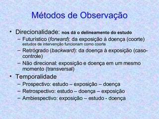 Métodos de Observação Direcionalidade:  nos dá o delineamento do estudo Futurístico ( forward ): da exposição à doença (coorte)  estudos de intervenção funcionam como coorte Retrógrado ( backward ): da doença à exposição (caso-controle) Não direcional: exposição e doença em um mesmo momento (transversal) Temporalidade Prospectivo: estudo – exposição – doença Retrospectivo: estudo – doença – exposição Ambiespectivo: exposição – estudo - doença 
