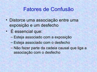 Fatores de Confusão Distorce uma associação entre uma exposição e um desfecho É essencial que: Esteja associado com a exposição Esteja associado com o desfecho Não fazer parte da cadeia causal que liga a associação com o desfecho 