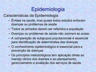 Epidemiologia Características da Epidemiologia Ênfase na saúde, mas quase todos estudos enfocam doenças ou problemas de saúde Todos os achados devem ser referidos a população Doenças ou problemas de saúde não ocorrem ao acaso A comparação de subgrupos populacionais é essencial para identificação de determinates das doenças O conhecimento epidemiológico é essencial para a prevenção de doenças Os princípios metodológicos tem aplicação direta ao manejo clinico dos doentes e ao planejamento, gerenciamento e avaliação dos serviços de saúde 