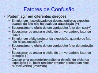 Fatores de Confusão Podem agir em diferentes direções Simular um risco elevado de doença entre os expostos, quando de fato não há qualquer associação (+) Superestimar o efeito de um verdadeiro fator de risco(+) Subestimar ou anular o efeito de um verdadeiro fator de risco (-) Simular um efeito protetor da exposição, quando de fato não há associação (+) Superestimar o efeito de um verdadeiro fator de proteção (+) Subestimar ou anular o efeito de um verdadeiro fator de proteção (-) Causar uma aparente inversão na direção do efeito da exposição ( ie, fazer um fator protetor parecer um risco, ou vice-versa) (inversão) 