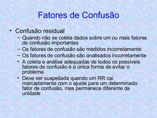 Fatores de Confusão Confusão residual Quando não se coleta dados sobre um ou mais fatores de confusão importantes Os fatores de confusão são medidos incorretamente Os fatores de confusão são analisados incorretamente A coleta e análise adequadas de todos os possíveis fatores de confusão é a única forma de evitar o problema Deve ser suspeitada quando um RR cai marcadamente com o ajuste para um determinado fator de confusão, mas permanece diferente da unidade 