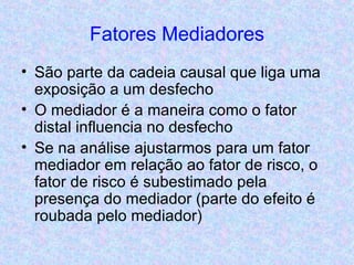 Fatores Mediadores São parte da cadeia causal que liga uma exposição a um desfecho O mediador é a maneira como o fator distal influencia no desfecho Se na análise ajustarmos para um fator mediador em relação ao fator de risco, o fator de risco é subestimado pela presença do mediador (parte do efeito é roubada pelo mediador) 
