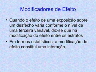 Modificadores de Efeito Quando o efeito de uma exposição sobre um desfecho varia conforme o nível de uma terceira variável, diz-se que há modificação do efeito entre os estratos Em termos estatísticos, a modificação do efeito constitui uma interação. 