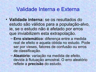 Validade Interna e Externa Validade interna:  se os resultados do estudo são válidos para a população-alvo, ie, se o estudo não é afetado por erros que inviabilizem esta extrapolação.  Erro sistemático : diferença entre a medida real de efeito e aquela obtida no estudo. Pode ser por vieses, fatores de confusão ou erros de classificação. Aleatório : variação na medida de efeito, devida à flutuação amostral. O erro aleatório reflete a  precisão  do estudo. 