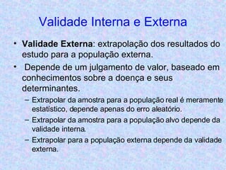 Validade Interna e Externa Validade Externa : extrapolação dos resultados do estudo para a população externa. Depende de um julgamento de valor, baseado em conhecimentos sobre a doença e seus determinantes. Extrapolar da amostra para a população real é meramente estatístico, depende apenas do erro aleatório. Extrapolar da amostra para a população alvo depende da validade interna. Extrapolar para a população externa depende da validade externa.  