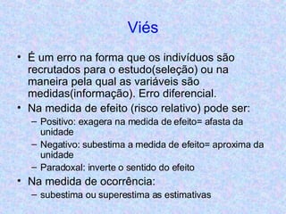 Viés É um erro na forma que os indivíduos são recrutados para o estudo(seleção) ou na maneira pela qual as variáveis são medidas(informação). Erro diferencial. Na medida de efeito (risco relativo) pode ser: Positivo: exagera na medida de efeito= afasta da unidade Negativo: subestima a medida de efeito= aproxima da unidade Paradoxal: inverte o sentido do efeito Na medida de ocorrência:  subestima ou superestima as estimativas  