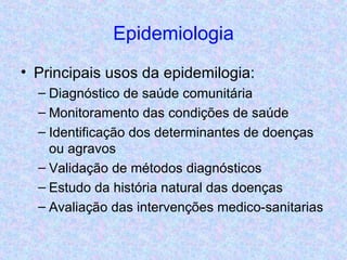 Epidemiologia Principais usos da epidemilogia: Diagnóstico de saúde comunitária Monitoramento das condições de saúde Identificação dos determinantes de doenças ou agravos Validação de métodos diagnósticos Estudo da história natural das doenças Avaliação das intervenções medico-sanitarias 