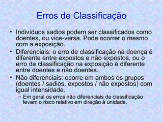 Erros de Classificação Indivíduos sadios podem ser classificados como doentes, ou vice-versa. Pode ocorrer o mesmo com a exposição. Diferenciais: o erro de classificação na doença é diferente entre expostos e não expostos, ou o erro de classificação na exposição é diferente entre doentes e não doentes. Não diferenciais: ocorre em ambos os grupos (doentes / sadios, expostos / não expostos) com igual intensidade. Em geral os erros não diferenciais de classificação levam o risco relativo em direção à unidade. 