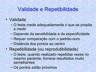Validade e Repetibilidade Validade O teste mede adequadamente o que se propõe a medir Depende da sensibilidade e da especificidade Requer comparação com o padrão-ouro Distância dos pontos ao centro Repetibilidade (ou reprodutibilidade) O teste, quando realizado repetidas vezes no mesmo paciente, fornece resultados muito semelhantes Os pontos estão próximos 