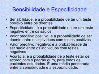 Sensibilidade e Especificidade Sensibilidade: é a probabilidade de ter um teste positivo entre os doentes Especificidade: é a probabilidade de ter um teste negativo entre os sadios Valor preditivo positivo: é a probabilidade de ser doente entre os indivíduos com testes positivos Valor preditivo negativo: é a probabilidade de ser sadio entre os indivíduos com testes negativos Acurácia: é a probabilidade de o teste estar de acordo com o padrão ouro, para todos os pacientes estudados. É uma média ponderada entre a sensibilidade e a especificidade. 