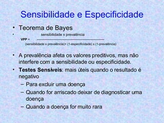 Sensibilidade e Especificidade Teorema de Bayes sensibilidade x prevalência VPP  =  ----------------------------------------------------------------- (sensibilidade x prevalência)+ (1-especificidade) x (1-prevalência) A prevalência afeta os valores preditivos, mas não interfere com a sensibilidade ou especificidade. Testes Sensíveis : mais úteis quando o resultado é negativo Para excluir uma doença Quando for arriscado deixar de diagnosticar uma doença Quando a doença for muito rara 