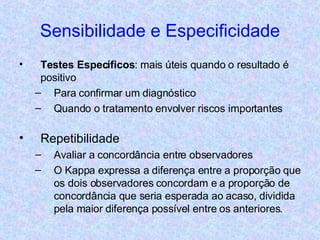 Sensibilidade e Especificidade Testes Específicos : mais úteis quando o resultado é positivo Para confirmar um diagnóstico Quando o tratamento envolver riscos importantes Repetibilidade Avaliar a concordância entre observadores O Kappa expressa a diferença entre a proporção que os dois observadores concordam e a proporção de concordância que seria esperada ao acaso, dividida pela maior diferença possível entre os anteriores. 