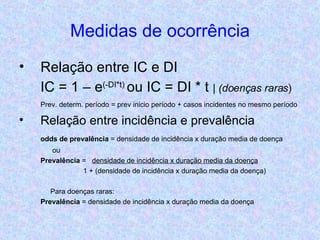 Medidas de ocorrência Relação entre IC e DI IC = 1 – e (-DI*t)  ou IC = DI * t  | (doenças raras ) Prev. determ. período = prev inicio período + casos incidentes no mesmo período Relação entre incidência e prevalência odds de prevalência  = densidade de incidência x duração media de doença   ou Prevalência  =  densidade de incidência x duração media da doença 1 + (densidade de incidência x duração media da doença)   Para doenças raras: Prevalência  = densidade de incidência x duração media da doença 