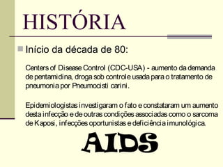 HISTÓRIA
 Início da década de 80:

 Centers of Disease Control (CDC-USA) - aumento da demanda
 de pentamidina, droga sob controle usada para o tratamento de
 pneumonia por Pneumocisti carini.

 Epidemiologistas investigaram o fato e constataram um aumento
 desta infecção e de outras condições associadas como o sarcoma
 de Kaposi, infecções oportunistas e deficiência imunológica.


                   AIDS
 