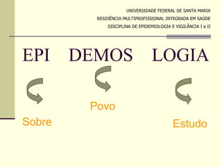 UNIVERSIDADE FEDERAL DE SANTA MARIA
          RESIDÊNCIA MULTIPROFISSIONAL INTEGRADA EM SAÚDE
              DISCIPLINA DE EPIDEMIOLOGIA E VIGILÂNCIA I e II




EPI     DEMOS                     LOGIA

         Povo
Sobre                                      Estudo
 
