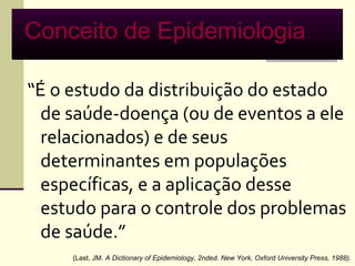 Conceito de Epidemiologia:

“É o estudo da distribuição do estado
  de saúde-doença (ou de eventos a ele
  relacionados) e de seus
  determinantes em populações
  específicas, e a aplicação desse
  estudo para o controle dos problemas
  de saúde.”
     (Last, JM. A Dictionary of Epidemiology, 2nded. New York, Oxford University Press, 1988).
 