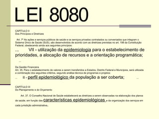 LEI 8080 
CAPÍTULO II
Dos Princípios e Diretrizes

 Art. 7º As ações e serviços públicos de saúde e os serviços privados contratados ou conveniados que integram o
Sistema Único de Saúde (SUS), são desenvolvidos de acordo com as diretrizes previstas no art. 198 da Constituição
Federal, obedecendo ainda aos seguintes princípios:

...    VII - utilização da epidemiologia para o estabelecimento de
prioridades, a alocação de recursos e a orientação programática;
    ...
 
Da Gestão Financeira
Art. 35. Para o estabelecimento de valores a serem transferidos a Estados, Distrito Federal e Municípios, será utilizada
a combinação dos seguintes critérios, segundo análise técnica de programas e projetos:

...   II - perfil epidemiológico da população a ser coberta;                                              ...
 
 
CAPÍTULO III
Do Planejamento e do Orçamento
 
    Art. 37. O Conselho Nacional de Saúde estabelecerá as diretrizes a serem observadas na elaboração dos planos

de saúde, em função das   características epidemiológicas e da organização dos serviços em
cada jurisdição administrativa   .
 