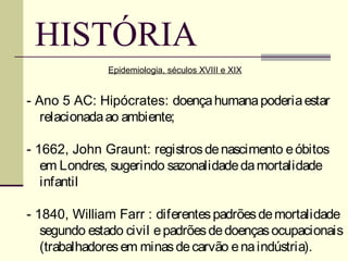 HISTÓRIA
              Epidemiologia, séculos XVIII e XIX


- Ano 5 AC: Hipócrates: doença humana poderia estar
   relacionada ao ambiente;

- 1662, John Graunt: registros de nascimento e óbitos
   em Londres, sugerindo sazonalidade da mortalidade
   infantil

- 1840, William Farr : diferentes padrões de mortalidade
   segundo estado civil e padrões de doenças ocupacionais
   (trabalhadores em minas de carvão e na indústria).
 