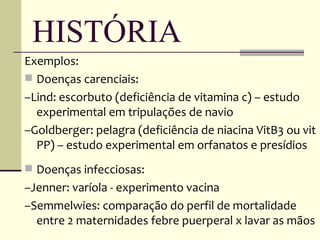 HISTÓRIA
Exemplos:
 Doenças carenciais:
–Lind: escorbuto (deficiência de vitamina c) – estudo
  experimental em tripulações de navio
–Goldberger: pelagra (deficiência de niacina VitB3 ou vit
  PP) – estudo experimental em orfanatos e presídios
 Doenças infecciosas:
–Jenner: varíola - experimento vacina
–Semmelwies: comparação do perfil de mortalidade
  entre 2 maternidades febre puerperal x lavar as mãos
 