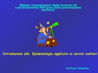 Master management delle funzioni di
coordinamento nell’area della prevenzione
sanitaria
Introduzione alla Epidemiologia applicata ai servizi sanitari
Raffaele Palombino
 