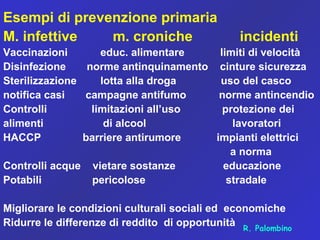 Esempi di prevenzione primaria
M. infettive m. croniche incidenti
Vaccinazioni educ. alimentare limiti di velocità
Disinfezione norme antinquinamento cinture sicurezza
Sterilizzazione lotta alla droga uso del casco
notifica casi campagne antifumo norme antincendio
Controlli limitazioni all’uso protezione dei
alimenti di alcool lavoratori
HACCP barriere antirumore impianti elettrici
a norma
Controlli acque vietare sostanze educazione
Potabili pericolose stradale
Migliorare le condizioni culturali sociali ed economiche
Ridurre le differenze di reddito di opportunità R. Palombino
 