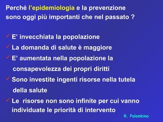 Perché l’epidemiologia e la prevenzione
sono oggi più importanti che nel passato ?
E’ invecchiata la popolazione
La domanda di salute è maggiore
E’ aumentata nella popolazione la
consapevolezza dei propri diritti
Sono investite ingenti risorse nella tutela
della salute
Le risorse non sono infinite per cui vanno
individuate le priorità di intervento
R. Palombino
 