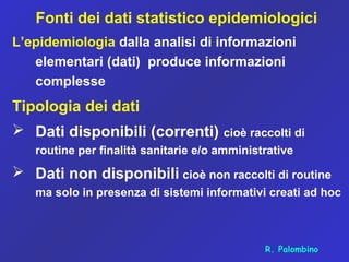 Fonti dei dati statistico epidemiologici
L’epidemiologia dalla analisi di informazioni
elementari (dati) produce informazioni
complesse
Tipologia dei dati
 Dati disponibili (correnti) cioè raccolti di
routine per finalità sanitarie e/o amministrative
 Dati non disponibili cioè non raccolti di routine
ma solo in presenza di sistemi informativi creati ad hoc
R. Palombino
 