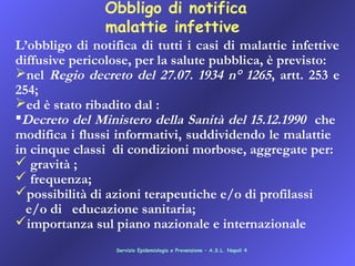 Obbligo di notifica
malattie infettive
L’obbligo di notifica di tutti i casi di malattie infettive
diffusive pericolose, per la salute pubblica, è previsto:
nel Regio decreto del 27.07. 1934 n° 1265, artt. 253 e
254;
ed è stato ribadito dal :
Decreto del Ministero della Sanità del 15.12.1990 che
modifica i flussi informativi, suddividendo le malattie
in cinque classi di condizioni morbose, aggregate per:
 gravità ;   
 frequenza;   
possibilità di azioni terapeutiche e/o di profilassi
e/o di educazione sanitaria;
importanza sul piano nazionale e internazionale
Servizio Epidemiologia e Prevenzione – A.S.L. Napoli 4
 