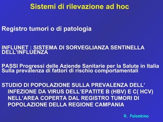 Sistemi di rilevazione ad hoc
Registro tumori o di patologia
INFLUNET : SISTEMA DI SORVEGLIANZA SENTINELLA
DELL’INFLUENZA
PASSI Progressi delle Aziende Sanitarie per la Salute in Italia
Sulla prevalenza di fattori di rischio comportamentali
STUDIO DI POPOLAZIONE SULLA PREVALENZA DELL’
INFEZIONE DA VIRUS DELL’EPATITE B (HBV) E C( HCV)
NELL’AREA COPERTA DAL REGISTRO TUMORI DI
POPOLAZIONE DELLA REGIONE CAMPANIA
R. Palombino
 