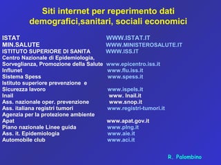 Siti internet per reperimento dati
demografici,sanitari, sociali economici
ISTAT WWW.ISTAT.IT
MIN.SALUTE WWW.MINISTEROSALUTE.IT
ISTITUTO SUPERIORE DI SANITA WWW.ISS.IT
Centro Nazionale di Epidemiologia,
Sorveglianza, Promozione della Salute www.epicentro.iss.it
Influnet www.flu.iss.it
Sistema Spess www.spess.it
Istituto superiore prevenzione e
Sicurezza lavoro www.ispels.it
Inail www. Inail.it
Ass. nazionale oper. prevenzione www.snop.it
Ass. italiana registri tumori www.registri-tumori.it
Agenzia per la protezione ambiente
Apat www.apat.gov.it
Piano nazionale Linee guida www.plng.it
Ass. it. Epidemiologia www.aie.it
Automobile club www.aci.it
R. Palombino
 
