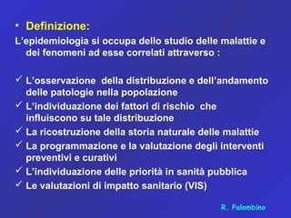 • Definizione:
L’epidemiologia si occupa dello studio delle malattie e
dei fenomeni ad esse correlati attraverso :
 L’osservazione della distribuzione e dell’andamento
delle patologie nella popolazione
 L’individuazione dei fattori di rischio che
influiscono su tale distribuzione
 La ricostruzione della storia naturale delle malattie
 La programmazione e la valutazione degli interventi
preventivi e curativi
 L’individuazione delle priorità in sanità pubblica
 Le valutazioni di impatto sanitario (VIS)
R. Palombino
 