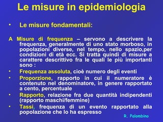 Le misure in epidemiologia
• Le misure fondamentali:
A Misure di frequenza – servono a descrivere la
frequenza, generalmente di uno stato morboso, in
popolazioni diverse, nel tempo, nello spazio,per
condizioni di età ecc. Si tratta quindi di misure a
carattere descrittivo fra le quali le più importanti
sono :
• Frequenza assoluta, cioè numero degli eventi
• Proporzione, rapporto in cui il numeratore è
contenuto nel denominatore, in genere rapportato
a cento, percentuale
• Rapporto, relazione fra due quantità indipendenti
(rapporto maschi/femmine)
• Tassi, frequenza di un evento rapportato alla
popolazione che lo ha espresso
R. Palombino
 