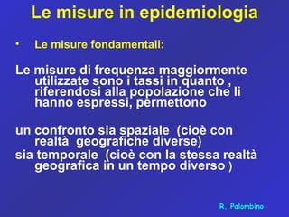 Le misure in epidemiologia
• Le misure fondamentali:
Le misure di frequenza maggiormente
utilizzate sono i tassi in quanto ,
riferendosi alla popolazione che li
hanno espressi, permettono
un confronto sia spaziale (cioè con
realtà geografiche diverse)
sia temporale (cioè con la stessa realtà
geografica in un tempo diverso )
R. Palombino
 