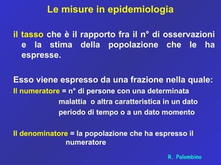 Le misure in epidemiologia
il tasso che è il rapporto fra il n° di osservazioni
e la stima della popolazione che le ha
espresse.
Esso viene espresso da una frazione nella quale:
Il numeratore = n° di persone con una determinata
malattia o altra caratteristica in un dato
periodo di tempo o a un dato momento
Il denominatore = la popolazione che ha espresso il
numeratore
R. Palombino
 