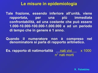 Le misure in epidemiologia
Tale frazione, essendo inferiore all’unità, viene
rapportata, per una più immediata
confrontabilità, ad una costante che può essere
1.000-10.000-100.000-1.000.000 e ad un periodo
di tempo che in genere è 1 anno.
Quando il numeratore non è compreso nel
denominatore si parla di rapporto aritmetico.
Es. rapporto di natimortalità nati vivi x 1000
n° nati morti
R. Palombino
 