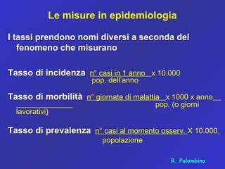 Le misure in epidemiologia
I tassi prendono nomi diversi a seconda del
fenomeno che misurano
Tasso di incidenza n° casi in 1 anno x 10.000
pop. dell’anno
Tasso di morbilità n° giornate di malattia x 1000 x anno
pop. (o giorni
lavorativi)
Tasso di prevalenza n° casi al momento osserv. X 10.000
popolazione
R. Palombino
 