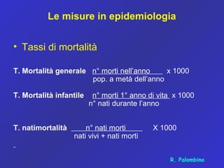 Le misure in epidemiologia
• Tassi di mortalità
T. Mortalità generale n° morti nell’anno x 1000
pop. a metà dell’anno
T. Mortalità infantile n° morti 1° anno di vita x 1000
n° nati durante l’anno
T. natimortalità n° nati morti X 1000
nati vivi + nati morti
R. Palombino
 