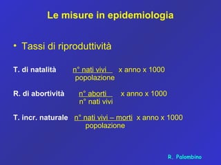 Le misure in epidemiologia
• Tassi di riproduttività
T. di natalità n° nati vivi x anno x 1000
popolazione
R. di abortività n° aborti x anno x 1000
n° nati vivi
T. incr. naturale n° nati vivi – morti x anno x 1000
popolazione
R. Palombino
 