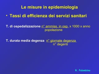 Le misure in epidemiologia
• Tassi di efficienza dei servizi sanitari
T. di ospedalizzazione n° ammiss. in osp. x 1000 x anno
popolazione
T. durata media degenza n° giornate degenza
n° degenti
R. Palombino
 