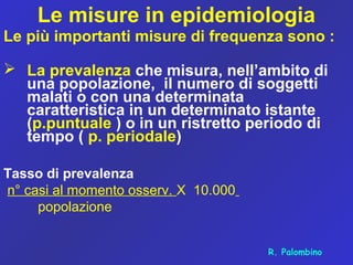 Le misure in epidemiologia
Le più importanti misure di frequenza sono :
 La prevalenza che misura, nell’ambito di
una popolazione, il numero di soggetti
malati o con una determinata
caratteristica in un determinato istante
(p.puntuale ) o in un ristretto periodo di
tempo ( p. periodale)
Tasso di prevalenza
n° casi al momento osserv. X 10.000
popolazione
R. Palombino
 