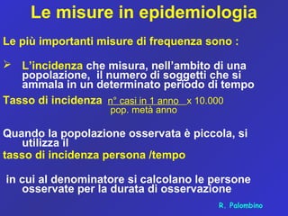 Le misure in epidemiologia
Le più importanti misure di frequenza sono :
 L’incidenza che misura, nell’ambito di una
popolazione, il numero di soggetti che si
ammala in un determinato periodo di tempo
Tasso di incidenza n° casi in 1 anno x 10.000
pop. metà anno
Quando la popolazione osservata è piccola, si
utilizza il
tasso di incidenza persona /tempo
in cui al denominatore si calcolano le persone
osservate per la durata di osservazione
R. Palombino
 