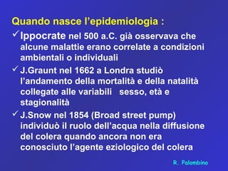 Quando nasce l’epidemiologia :
Ippocrate nel 500 a.C. già osservava che
alcune malattie erano correlate a condizioni
ambientali o individuali
J.Graunt nel 1662 a Londra studiò
l’andamento della mortalità e della natalità
collegate alle variabili sesso, età e
stagionalità
J.Snow nel 1854 (Broad street pump)
individuò il ruolo dell’acqua nella diffusione
del colera quando ancora non era
conosciuto l’agente eziologico del colera
R. Palombino
 