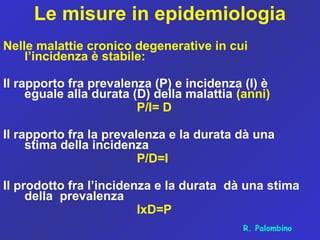 Le misure in epidemiologia
Nelle malattie cronico degenerative in cui
l’incidenza è stabile:
Il rapporto fra prevalenza (P) e incidenza (I) è
eguale alla durata (D) della malattia (anni)
P/I= D
Il rapporto fra la prevalenza e la durata dà una
stima della incidenza
P/D=I
Il prodotto fra l’incidenza e la durata dà una stima
della prevalenza
IxD=P
R. Palombino
 
