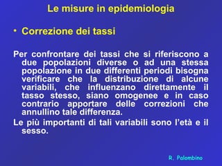 Le misure in epidemiologia
• Correzione dei tassi
Per confrontare dei tassi che si riferiscono a
due popolazioni diverse o ad una stessa
popolazione in due differenti periodi bisogna
verificare che la distribuzione di alcune
variabili, che influenzano direttamente il
tasso stesso, siano omogenee e in caso
contrario apportare delle correzioni che
annullino tale differenza.
Le più importanti di tali variabili sono l’età e il
sesso.
R. Palombino
 