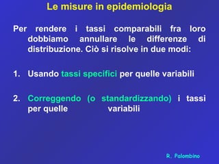 Le misure in epidemiologia
Per rendere i tassi comparabili fra loro
dobbiamo annullare le differenze di
distribuzione. Ciò si risolve in due modi:
1. Usando tassi specifici per quelle variabili
2. Correggendo (o standardizzando) i tassi
per quelle variabili
R. Palombino
 