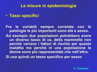 Le misure in epidemiologia
• Tassi specifici
Fra le variabili sempre correlate con le
patologie le più importanti sono età e sesso.
Ad esempio due popolazioni potrebbero avere
un diverso tasso di ca. della mammella non
perché variano i fattori di rischio per questa
malattia ma perché in una popolazione le
donne sono più rappresentate che nell’altra.
Si usa quindi un tasso specifico per sesso
R. Palombino
 