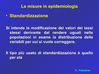 Le misure in epidemiologia
• Standardizzazione
Si intende la modificazione dei valori dei tassi
stessi derivante dal rendere uguali nelle
popolazioni in esame la distribuzione delle
variabili per cui si vuole correggere.
Il tipo più usato di standardizzazione è quello
per età
R. Palombino
 