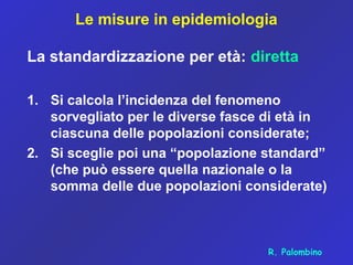 Le misure in epidemiologia
La standardizzazione per età: diretta
1. Si calcola l’incidenza del fenomeno
sorvegliato per le diverse fasce di età in
ciascuna delle popolazioni considerate;
2. Si sceglie poi una “popolazione standard”
(che può essere quella nazionale o la
somma delle due popolazioni considerate)
R. Palombino
 