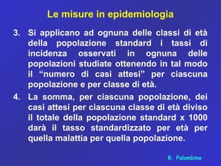 Le misure in epidemiologia
3. Si applicano ad ognuna delle classi di età
della popolazione standard i tassi di
incidenza osservati in ognuna delle
popolazioni studiate ottenendo in tal modo
il “numero di casi attesi” per ciascuna
popolazione e per classe di età.
4. La somma, per ciascuna popolazione, dei
casi attesi per ciascuna classe di età diviso
il totale della popolazione standard x 1000
darà il tasso standardizzato per età per
quella malattia per quella popolazione.
R. Palombino
 